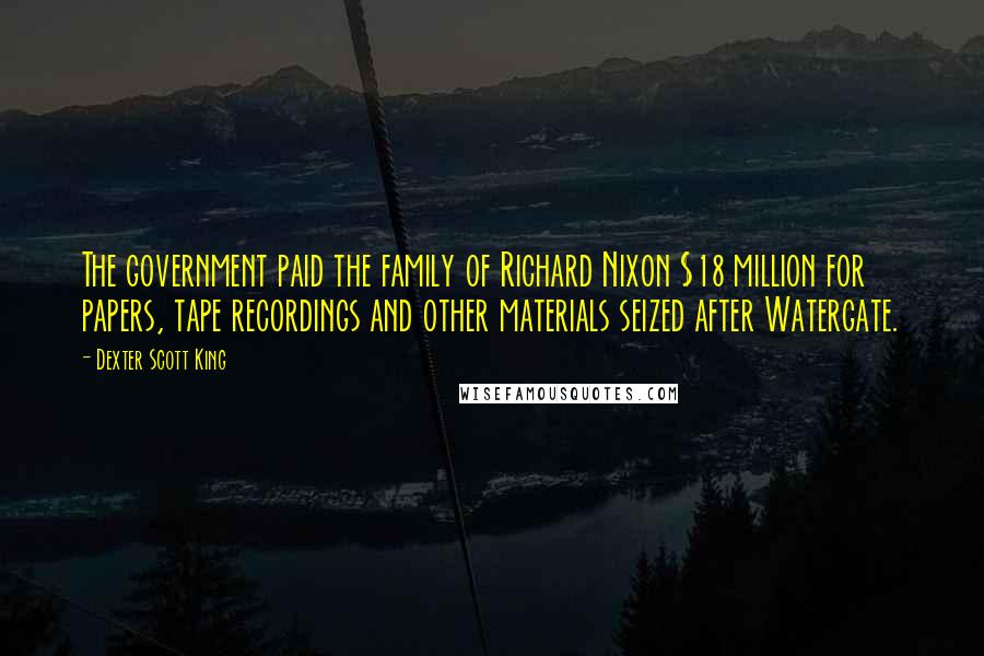 Dexter Scott King Quotes: The government paid the family of Richard Nixon $18 million for papers, tape recordings and other materials seized after Watergate.