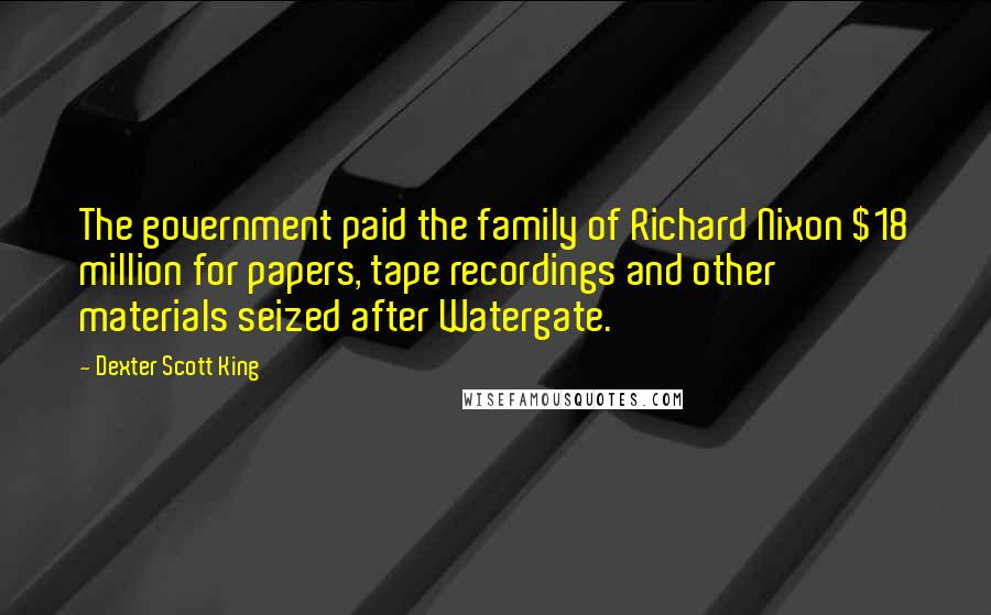 Dexter Scott King Quotes: The government paid the family of Richard Nixon $18 million for papers, tape recordings and other materials seized after Watergate.