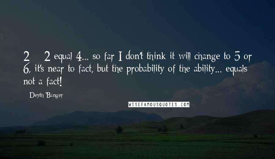 Deyth Banger Quotes: 2 + 2 equal 4... so far I don't think it will change to 5 or 6, it's near to fact, but the probability of the ability... equals not a fact!