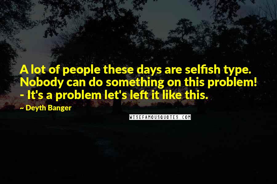 Deyth Banger Quotes: A lot of people these days are selfish type. Nobody can do something on this problem! - It's a problem let's left it like this.