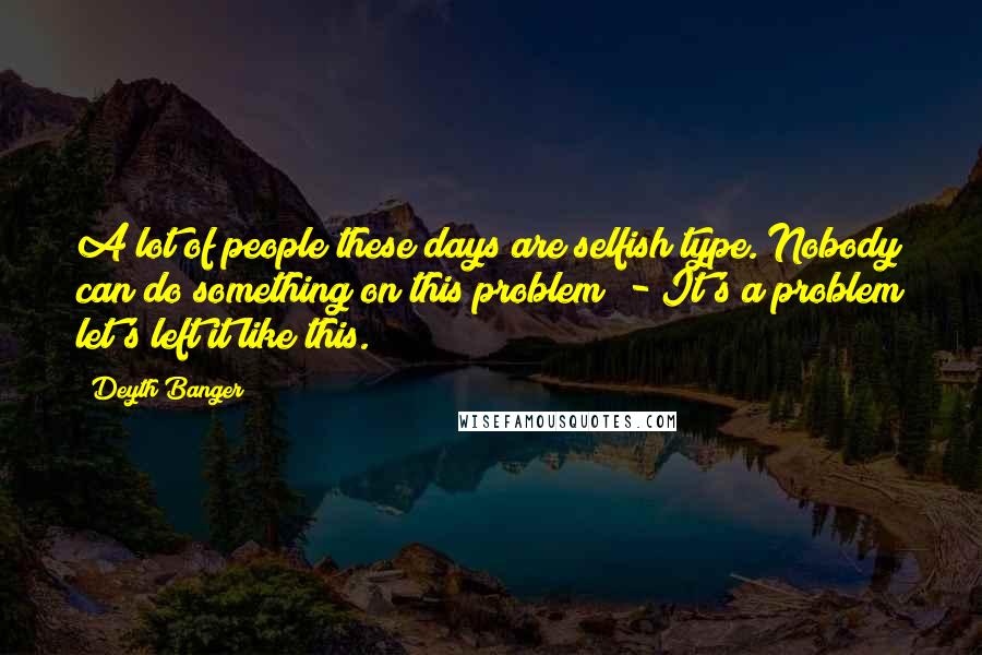 Deyth Banger Quotes: A lot of people these days are selfish type. Nobody can do something on this problem! - It's a problem let's left it like this.