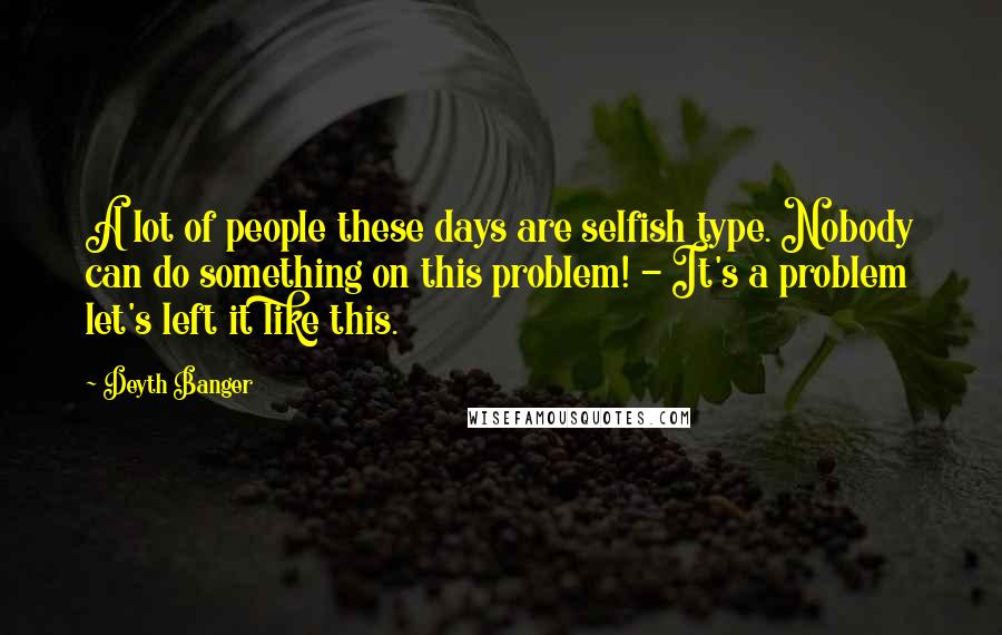 Deyth Banger Quotes: A lot of people these days are selfish type. Nobody can do something on this problem! - It's a problem let's left it like this.