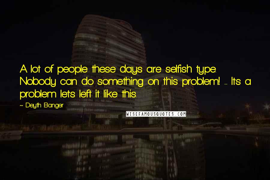 Deyth Banger Quotes: A lot of people these days are selfish type. Nobody can do something on this problem! - It's a problem let's left it like this.