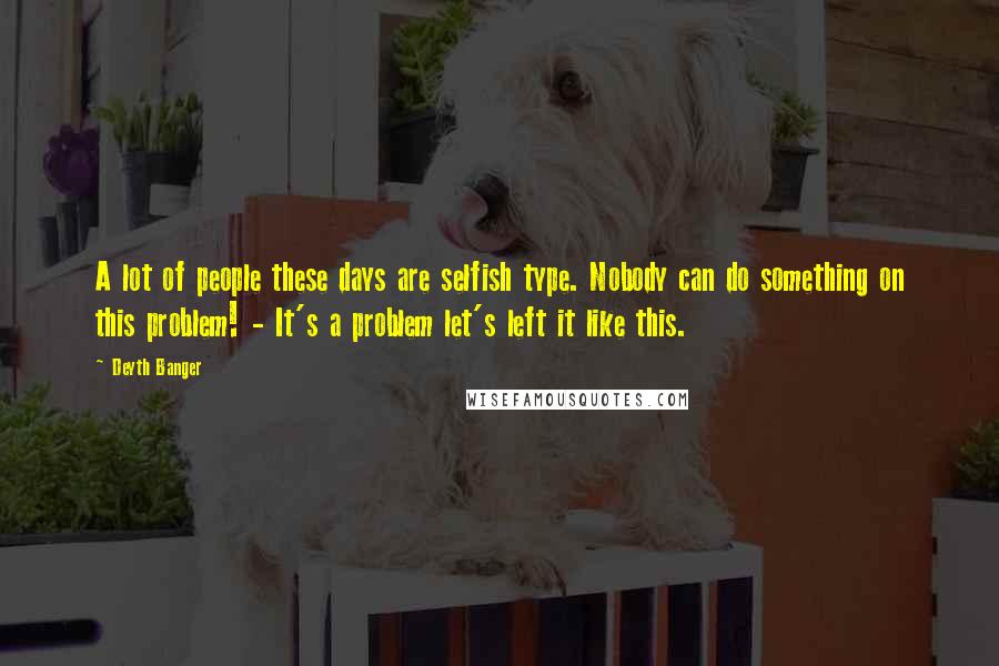 Deyth Banger Quotes: A lot of people these days are selfish type. Nobody can do something on this problem! - It's a problem let's left it like this.