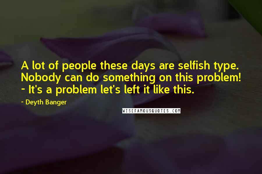 Deyth Banger Quotes: A lot of people these days are selfish type. Nobody can do something on this problem! - It's a problem let's left it like this.