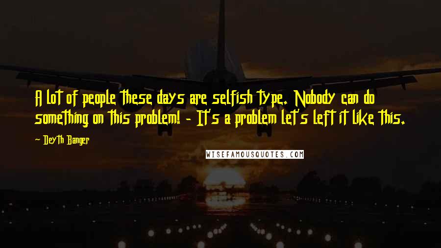 Deyth Banger Quotes: A lot of people these days are selfish type. Nobody can do something on this problem! - It's a problem let's left it like this.