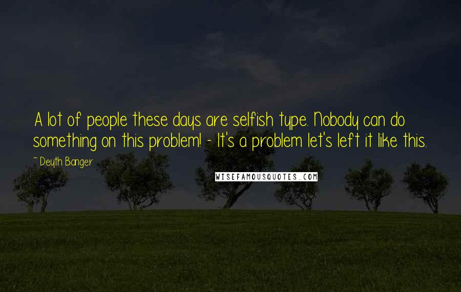 Deyth Banger Quotes: A lot of people these days are selfish type. Nobody can do something on this problem! - It's a problem let's left it like this.