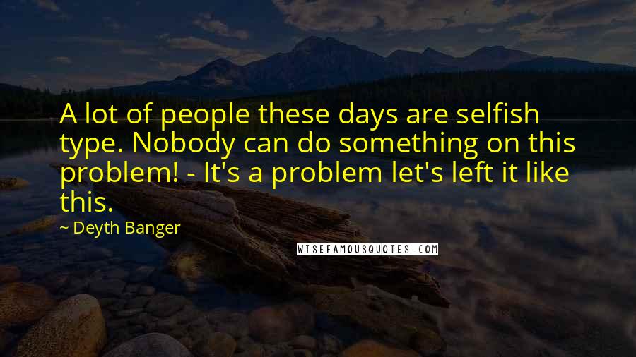 Deyth Banger Quotes: A lot of people these days are selfish type. Nobody can do something on this problem! - It's a problem let's left it like this.