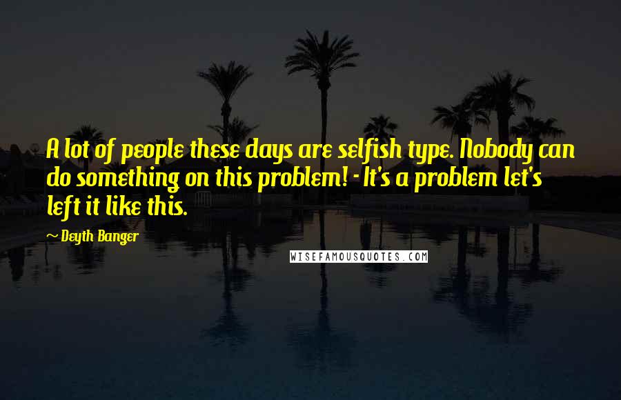 Deyth Banger Quotes: A lot of people these days are selfish type. Nobody can do something on this problem! - It's a problem let's left it like this.