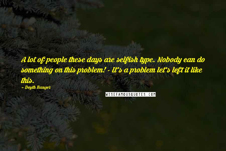 Deyth Banger Quotes: A lot of people these days are selfish type. Nobody can do something on this problem! - It's a problem let's left it like this.