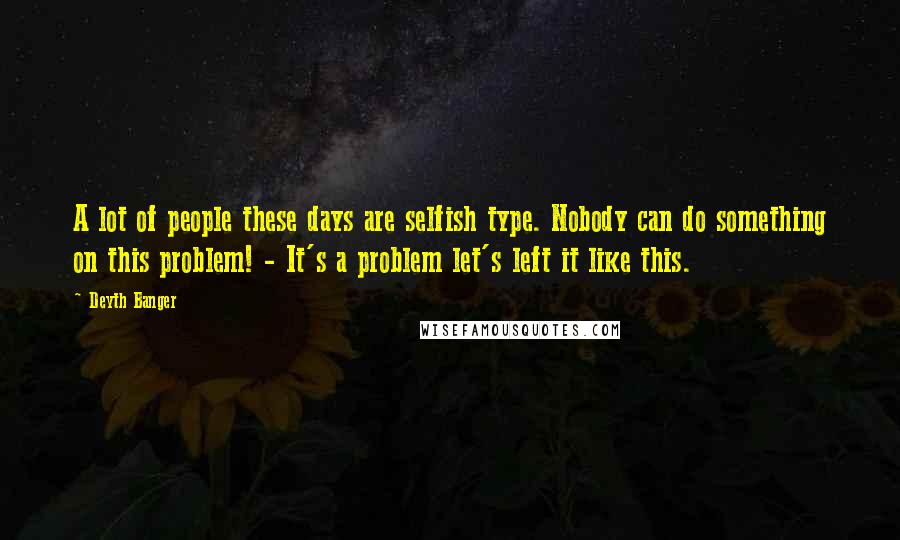 Deyth Banger Quotes: A lot of people these days are selfish type. Nobody can do something on this problem! - It's a problem let's left it like this.