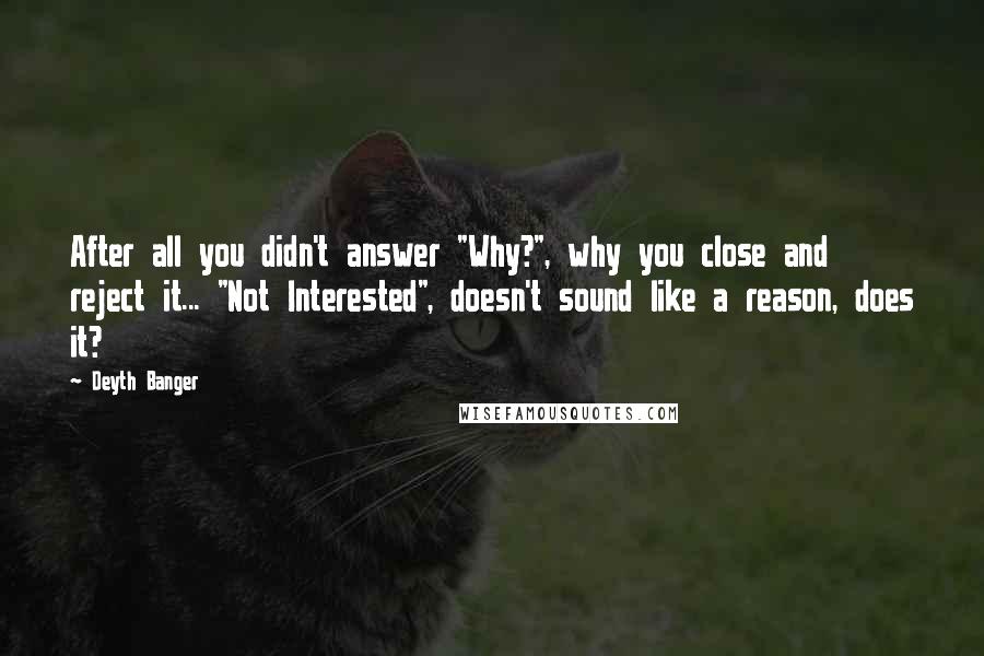 Deyth Banger Quotes: After all you didn't answer "Why?", why you close and reject it... "Not Interested", doesn't sound like a reason, does it?