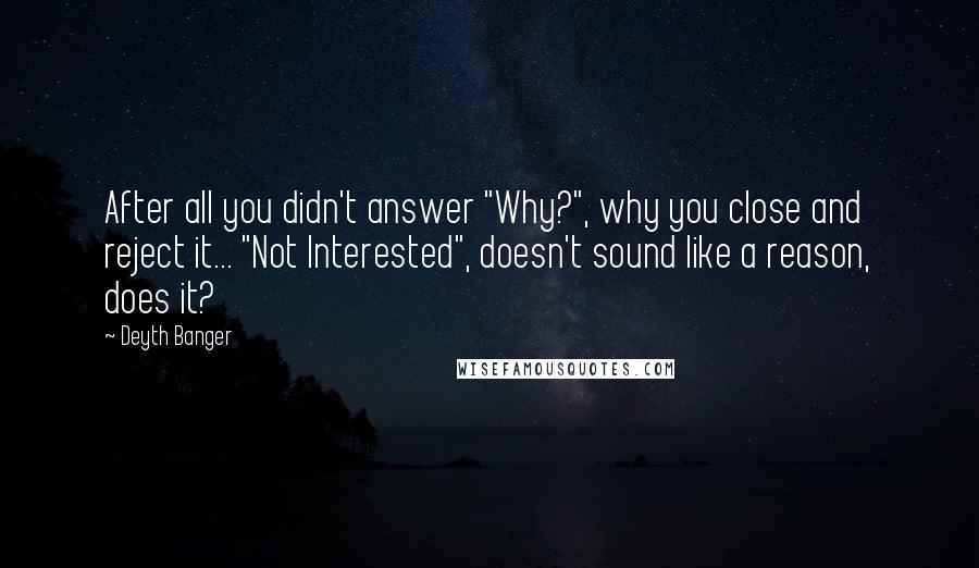 Deyth Banger Quotes: After all you didn't answer "Why?", why you close and reject it... "Not Interested", doesn't sound like a reason, does it?