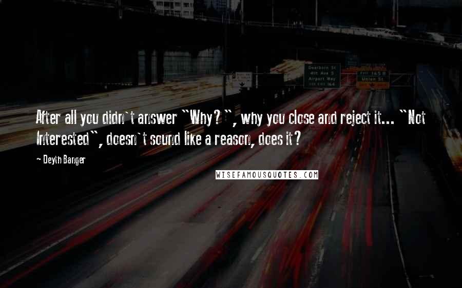 Deyth Banger Quotes: After all you didn't answer "Why?", why you close and reject it... "Not Interested", doesn't sound like a reason, does it?