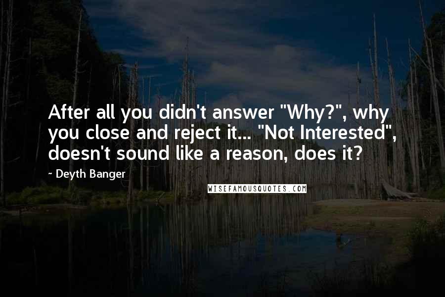 Deyth Banger Quotes: After all you didn't answer "Why?", why you close and reject it... "Not Interested", doesn't sound like a reason, does it?