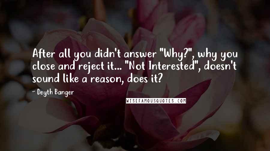 Deyth Banger Quotes: After all you didn't answer "Why?", why you close and reject it... "Not Interested", doesn't sound like a reason, does it?