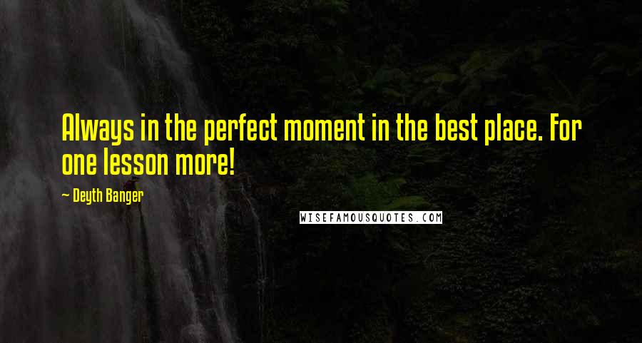 Deyth Banger Quotes: Always in the perfect moment in the best place. For one lesson more!