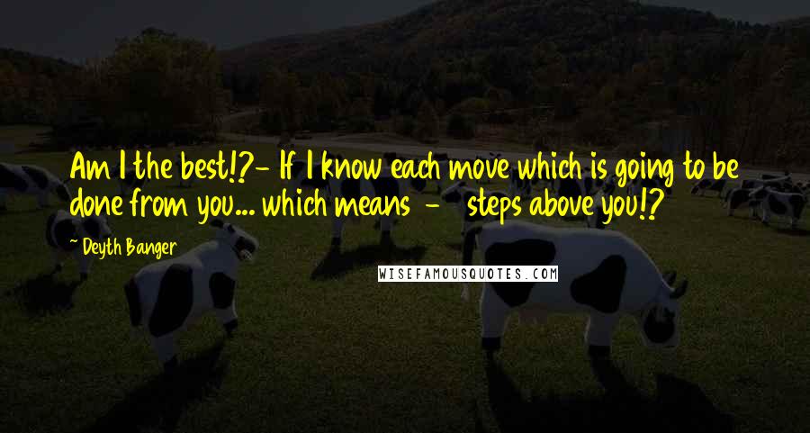 Deyth Banger Quotes: Am I the best!?- If I know each move which is going to be done from you... which means 1-2 steps above you!?