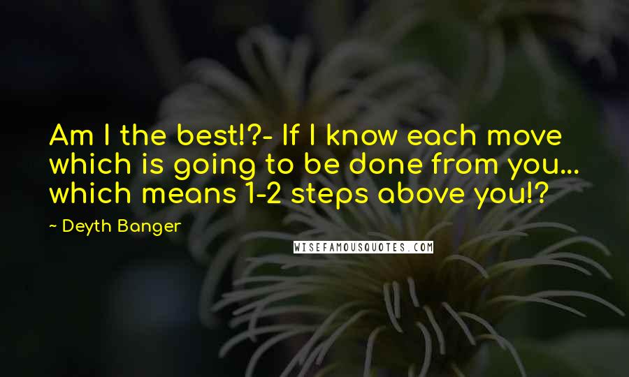 Deyth Banger Quotes: Am I the best!?- If I know each move which is going to be done from you... which means 1-2 steps above you!?
