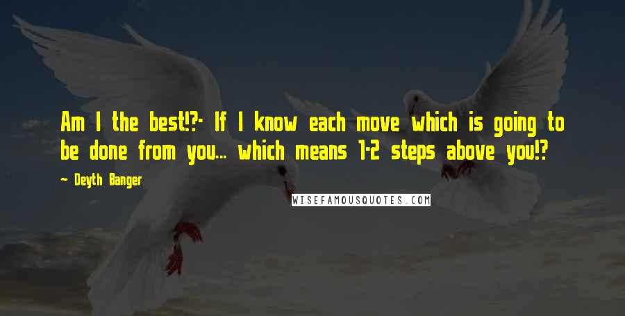 Deyth Banger Quotes: Am I the best!?- If I know each move which is going to be done from you... which means 1-2 steps above you!?