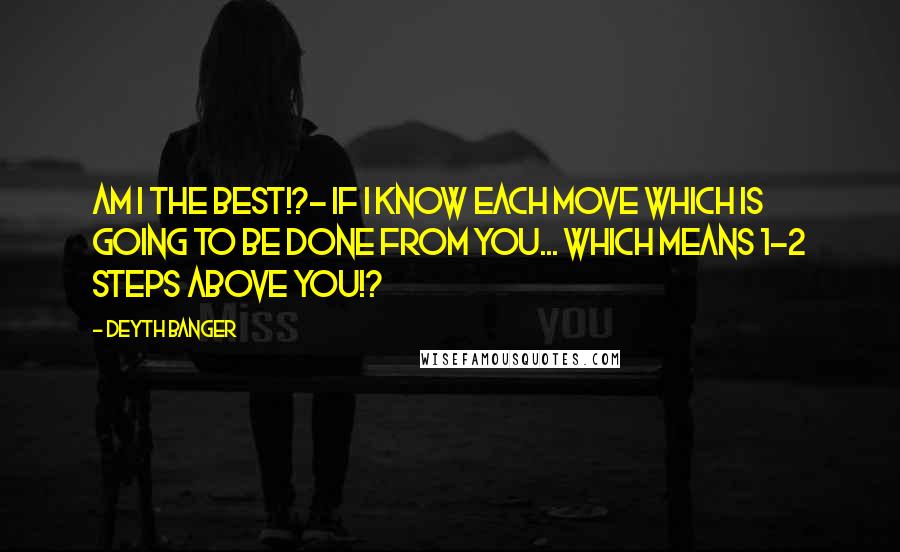 Deyth Banger Quotes: Am I the best!?- If I know each move which is going to be done from you... which means 1-2 steps above you!?
