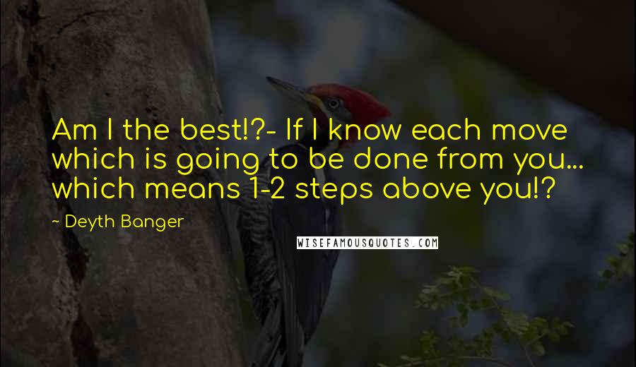 Deyth Banger Quotes: Am I the best!?- If I know each move which is going to be done from you... which means 1-2 steps above you!?
