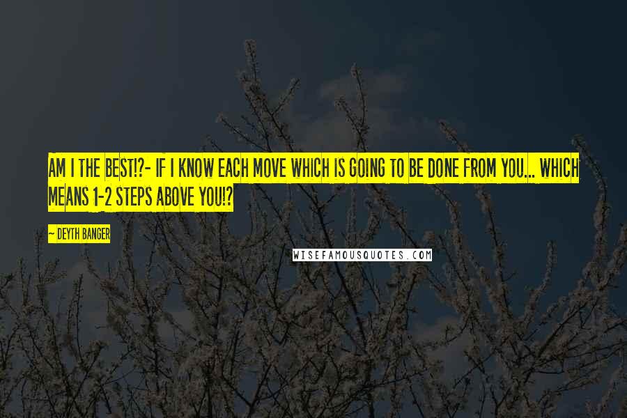 Deyth Banger Quotes: Am I the best!?- If I know each move which is going to be done from you... which means 1-2 steps above you!?