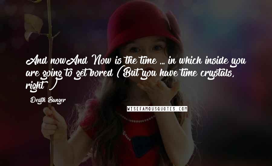 Deyth Banger Quotes: And nowAnd Now is the time ... in which inside you are going to get bored (But you have time crystals, right!?)