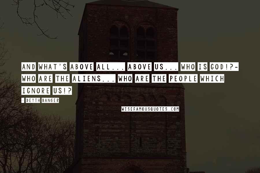 Deyth Banger Quotes: And what's above all... above us... Who is God!?- Who are the aliens... who are the people which ignore us!?