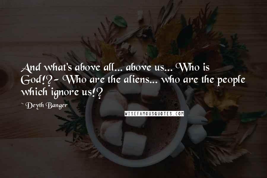 Deyth Banger Quotes: And what's above all... above us... Who is God!?- Who are the aliens... who are the people which ignore us!?