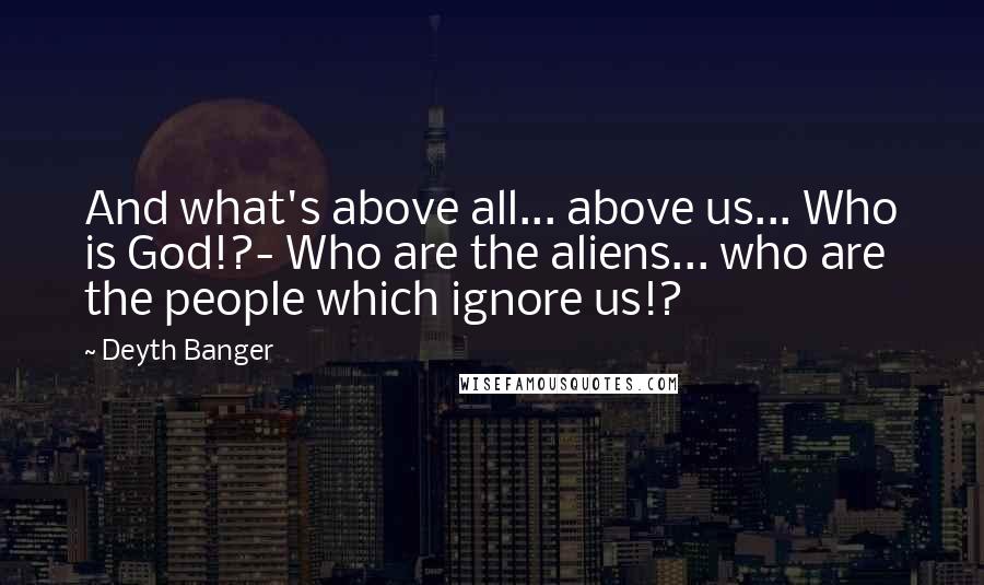 Deyth Banger Quotes: And what's above all... above us... Who is God!?- Who are the aliens... who are the people which ignore us!?