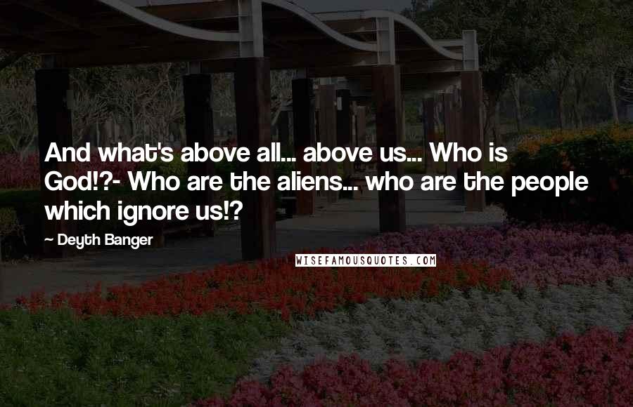 Deyth Banger Quotes: And what's above all... above us... Who is God!?- Who are the aliens... who are the people which ignore us!?