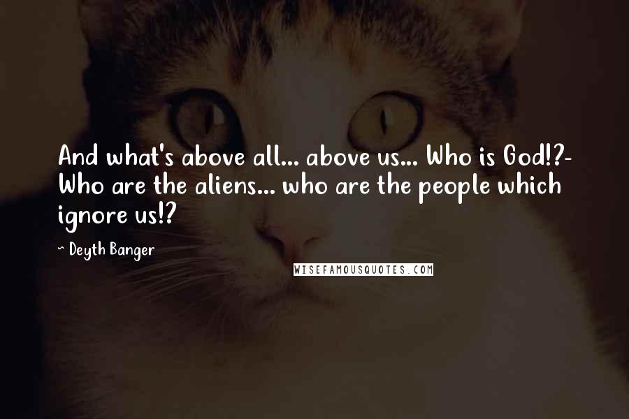 Deyth Banger Quotes: And what's above all... above us... Who is God!?- Who are the aliens... who are the people which ignore us!?