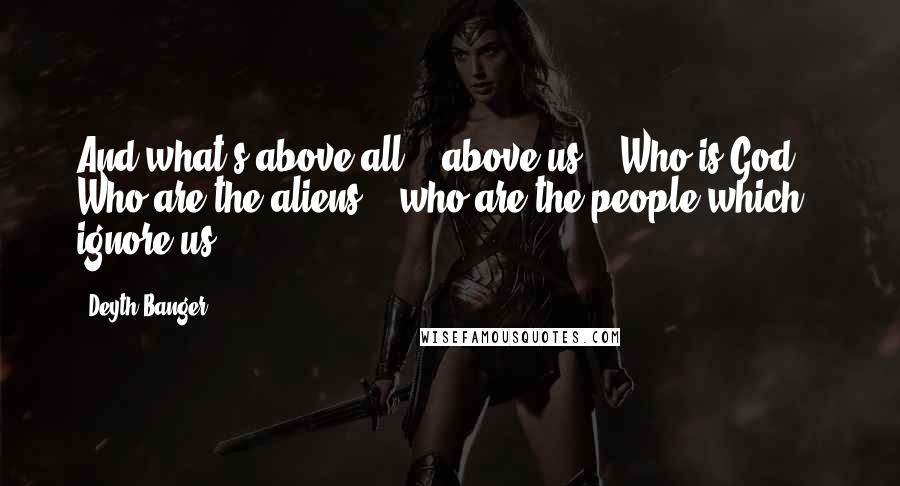 Deyth Banger Quotes: And what's above all... above us... Who is God!?- Who are the aliens... who are the people which ignore us!?