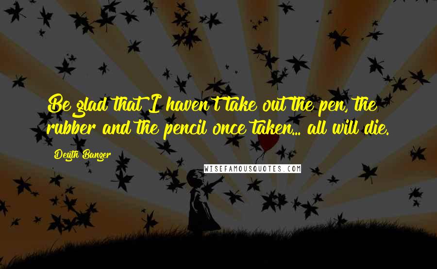 Deyth Banger Quotes: Be glad that I haven't take out the pen, the rubber and the pencil once taken... all will die.