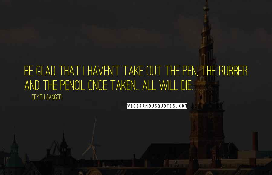 Deyth Banger Quotes: Be glad that I haven't take out the pen, the rubber and the pencil once taken... all will die.