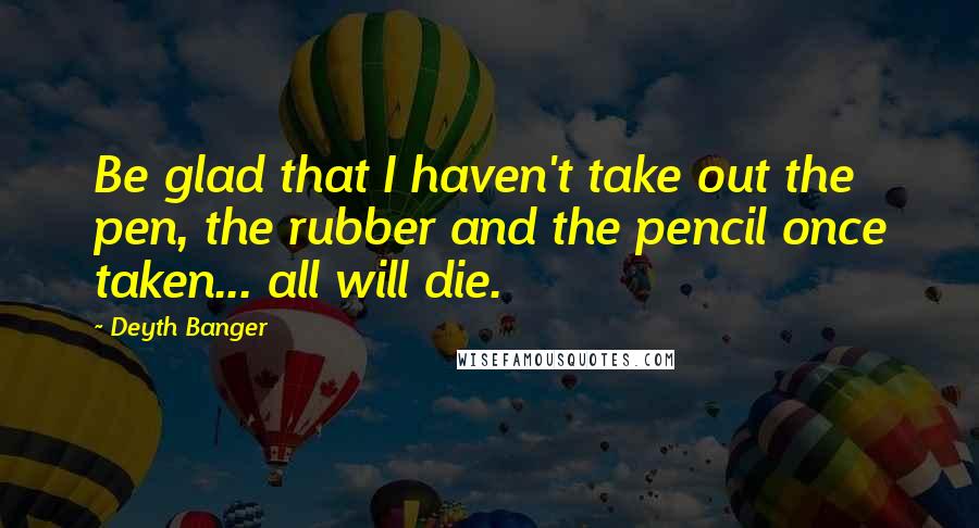 Deyth Banger Quotes: Be glad that I haven't take out the pen, the rubber and the pencil once taken... all will die.