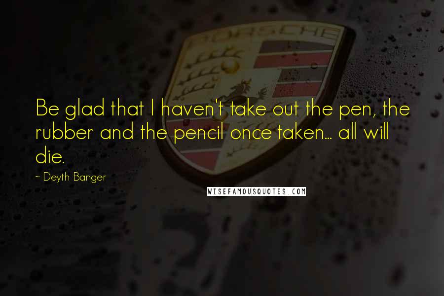 Deyth Banger Quotes: Be glad that I haven't take out the pen, the rubber and the pencil once taken... all will die.