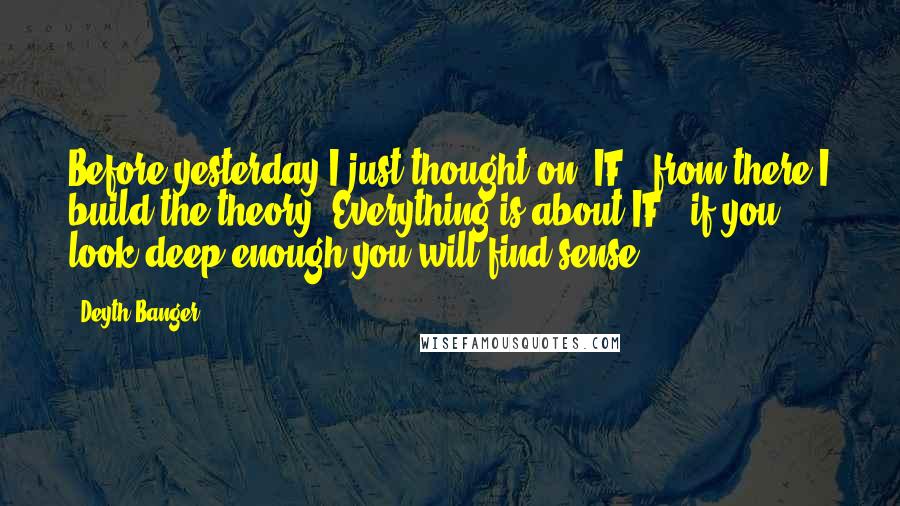 Deyth Banger Quotes: Before yesterday I just thought on "IF", from there I build the theory "Everything is about IF", if you look deep enough you will find sense.