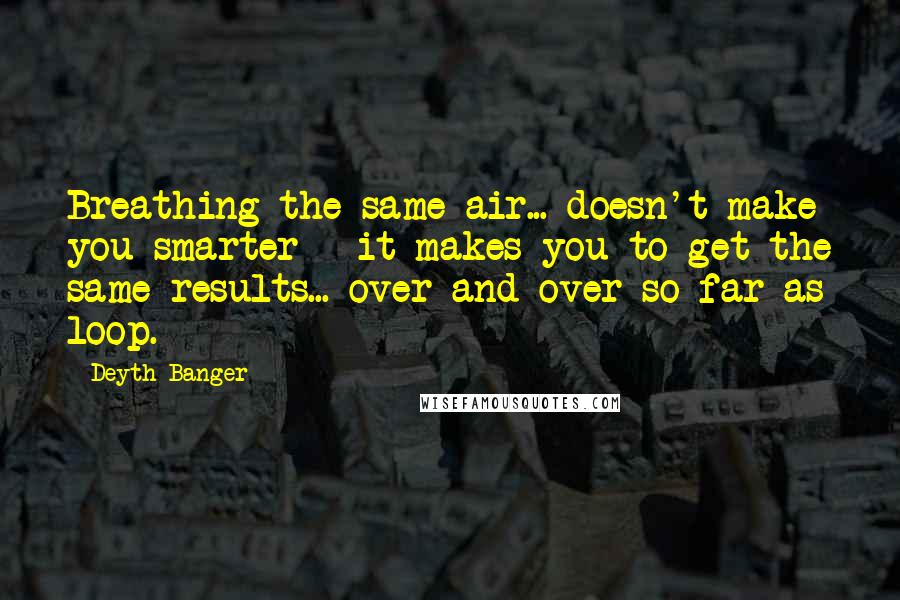 Deyth Banger Quotes: Breathing the same air... doesn't make you smarter - it makes you to get the same results... over and over so far as loop.