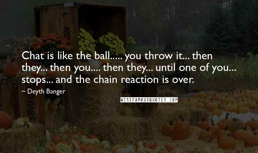 Deyth Banger Quotes: Chat is like the ball..... you throw it... then they... then you.... then they... until one of you... stops... and the chain reaction is over.