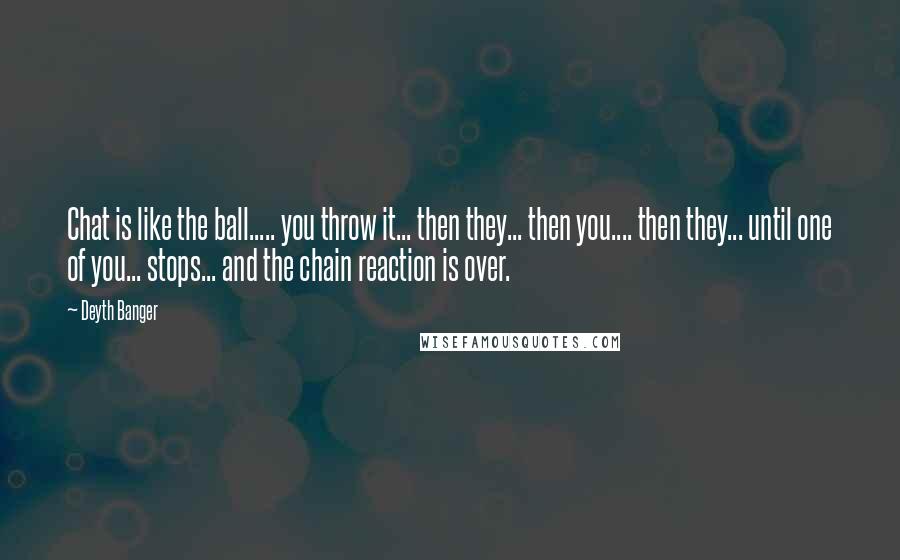 Deyth Banger Quotes: Chat is like the ball..... you throw it... then they... then you.... then they... until one of you... stops... and the chain reaction is over.