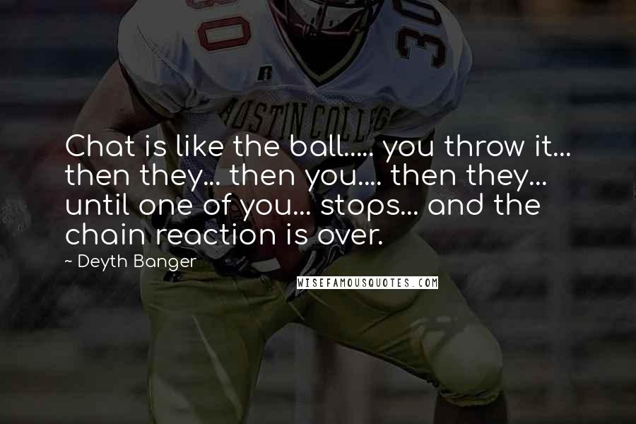 Deyth Banger Quotes: Chat is like the ball..... you throw it... then they... then you.... then they... until one of you... stops... and the chain reaction is over.