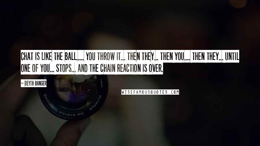 Deyth Banger Quotes: Chat is like the ball..... you throw it... then they... then you.... then they... until one of you... stops... and the chain reaction is over.