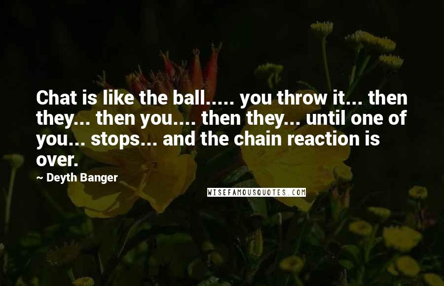 Deyth Banger Quotes: Chat is like the ball..... you throw it... then they... then you.... then they... until one of you... stops... and the chain reaction is over.