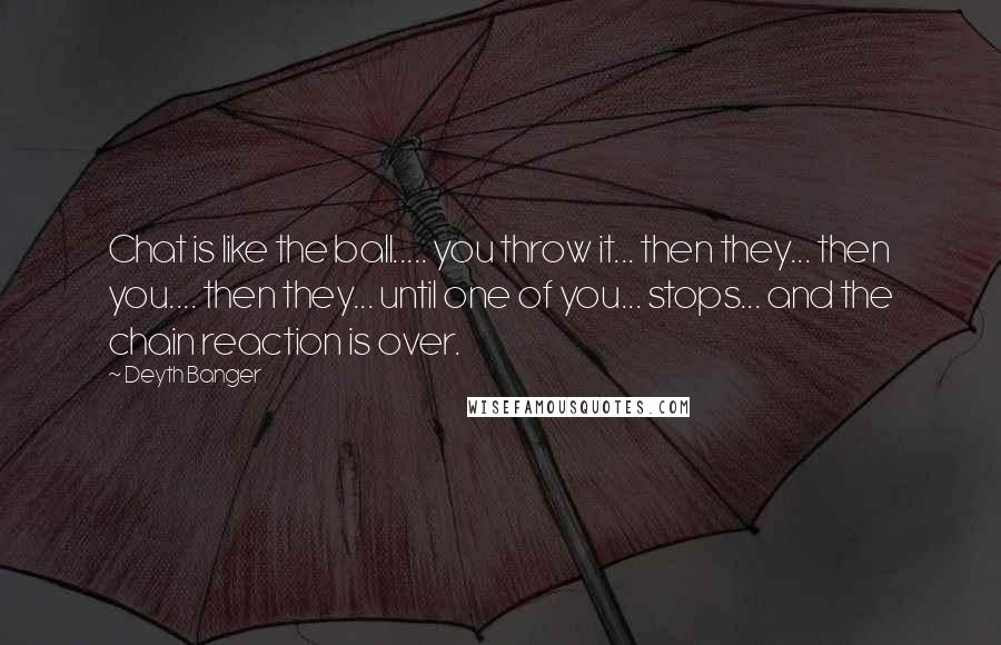 Deyth Banger Quotes: Chat is like the ball..... you throw it... then they... then you.... then they... until one of you... stops... and the chain reaction is over.