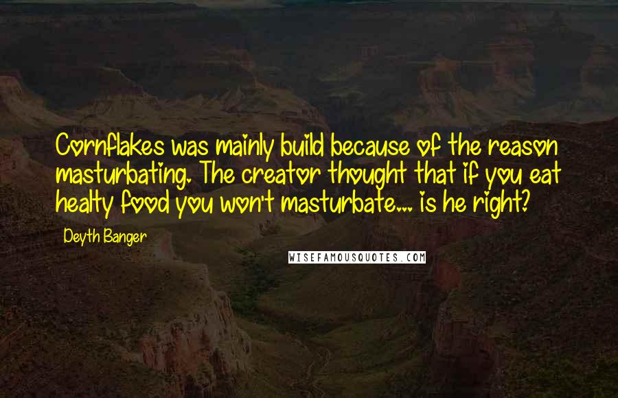 Deyth Banger Quotes: Cornflakes was mainly build because of the reason masturbating. The creator thought that if you eat healty food you won't masturbate... is he right?