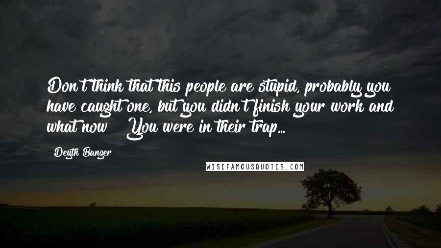 Deyth Banger Quotes: Don't think that this people are stupid, probably you have caught one, but you didn't finish your work and what now???You were in their trap...