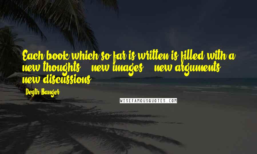 Deyth Banger Quotes: Each book which so far is written is filled with a new thoughts... new images... new arguments... new discussions.