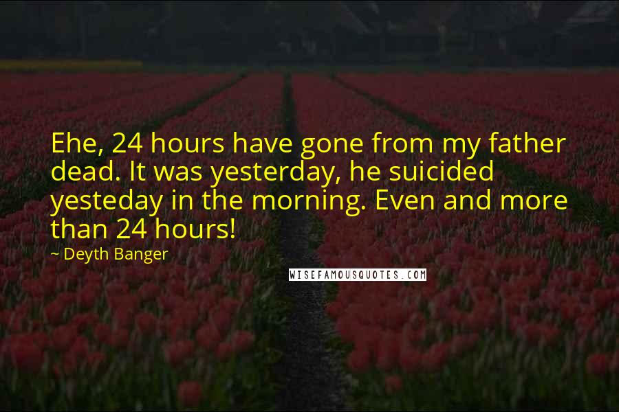 Deyth Banger Quotes: Ehe, 24 hours have gone from my father dead. It was yesterday, he suicided yesteday in the morning. Even and more than 24 hours!